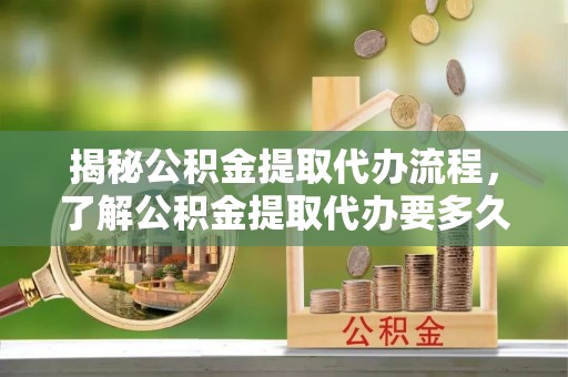 红山揭秘公积金提取代办流程，了解公积金提取代办要多久的关键因素