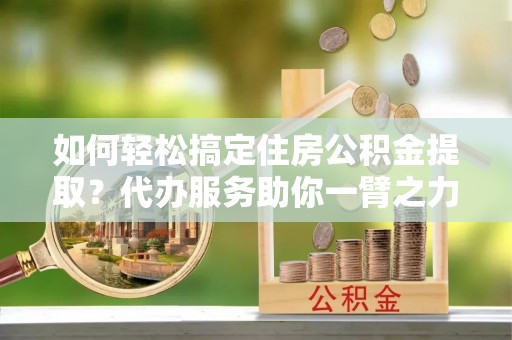红山如何轻松搞定住房公积金提取？代办服务助你一臂之力
