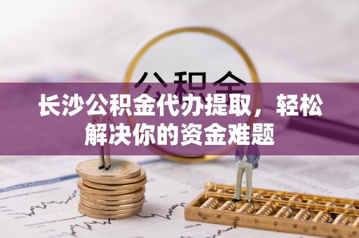 红山长沙公积金代办提取，轻松解决你的资金难题