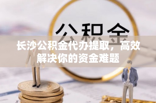 红山长沙公积金代办提取，高效解决你的资金难题