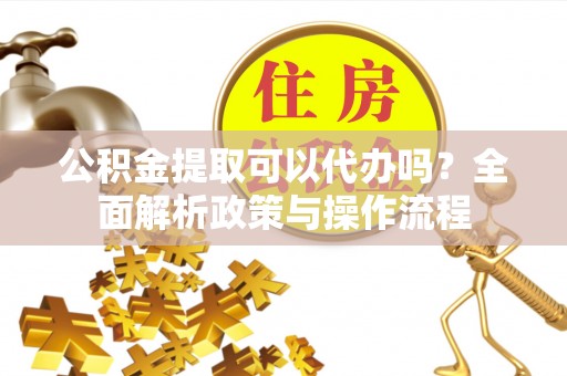 红山公积金提取可以代办吗？全面解析政策与操作流程
